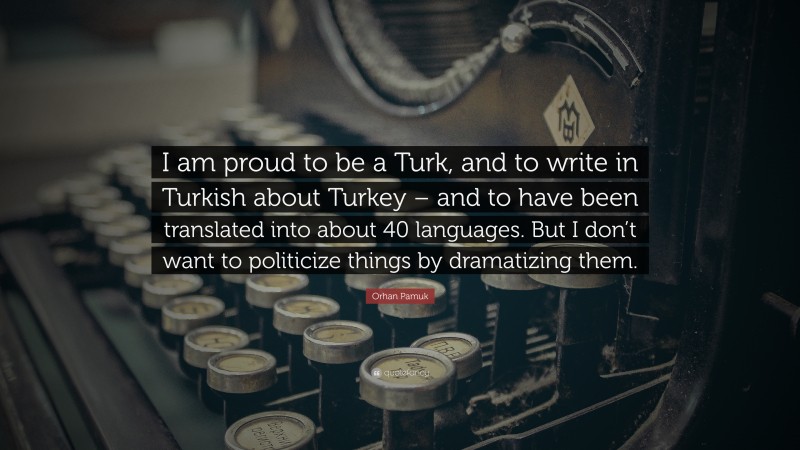 Orhan Pamuk Quote: “I am proud to be a Turk, and to write in Turkish about Turkey – and to have been translated into about 40 languages. But I don’t want to politicize things by dramatizing them.”
