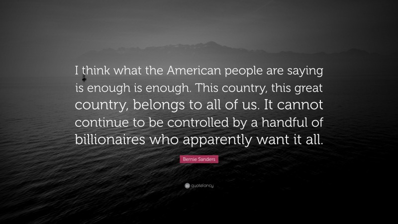 Bernie Sanders Quote: “I think what the American people are saying is enough is enough. This country, this great country, belongs to all of us. It cannot continue to be controlled by a handful of billionaires who apparently want it all.”