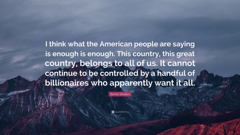 Bernie Sanders Quote: “I think what the American people are saying is enough is enough. This country, this great country, belongs to all of us. It cannot continue to be controlled by a handful of billionaires who apparently want it all.”
