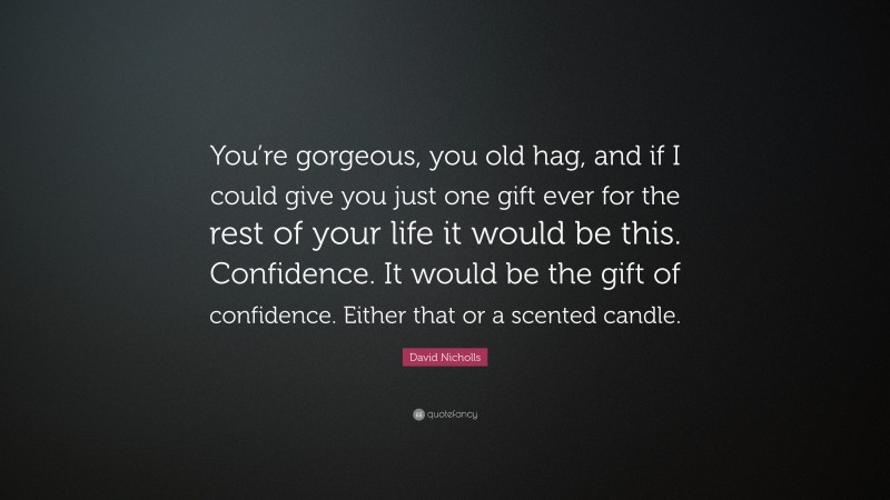 David Nicholls Quote: “You’re gorgeous, you old hag, and if I could give you just one gift ever for the rest of your life it would be this. Confidence. It would be the gift of confidence. Either that or a scented candle.”