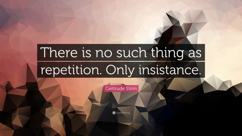 Gertrude Stein Quote: “There is no such thing as repetition. Only insistance.”