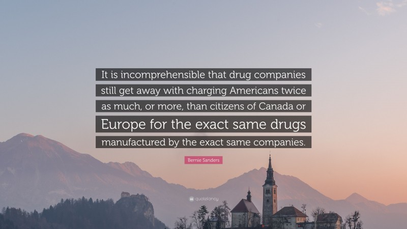 Bernie Sanders Quote: “It is incomprehensible that drug companies still get away with charging Americans twice as much, or more, than citizens of Canada or Europe for the exact same drugs manufactured by the exact same companies.”