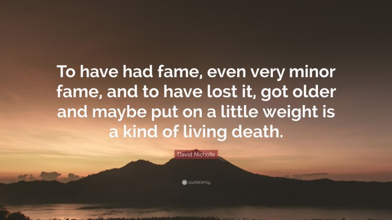 David Nicholls Quote: “To have had fame, even very minor fame, and to have lost it, got older and maybe put on a little weight is a kind of living death.”