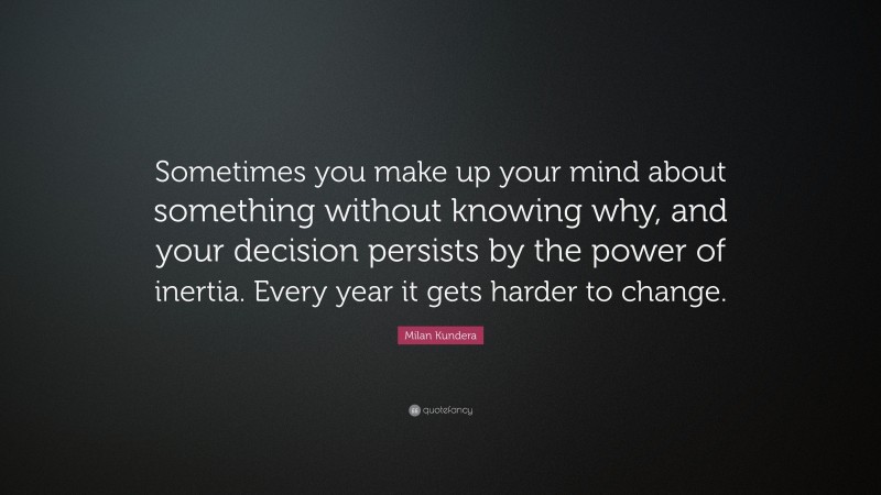 Milan Kundera Quote: “Sometimes you make up your mind about something without knowing why, and your decision persists by the power of inertia. Every year it gets harder to change.”