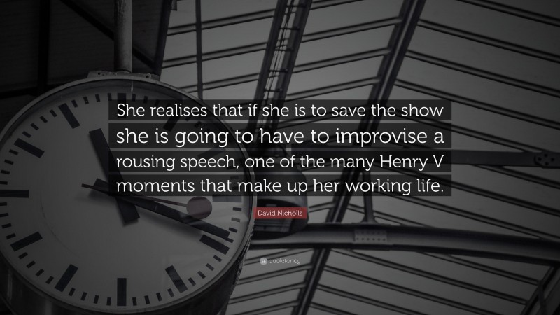 David Nicholls Quote: “She realises that if she is to save the show she is going to have to improvise a rousing speech, one of the many Henry V moments that make up her working life.”