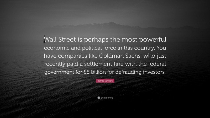 Bernie Sanders Quote: “Wall Street is perhaps the most powerful economic and political force in this country. You have companies like Goldman Sachs, who just recently paid a settlement fine with the federal government for $5 billion for defrauding investors.”