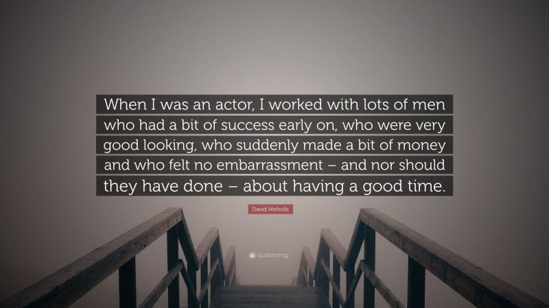 David Nicholls Quote: “When I was an actor, I worked with lots of men who had a bit of success early on, who were very good looking, who suddenly made a bit of money and who felt no embarrassment – and nor should they have done – about having a good time.”