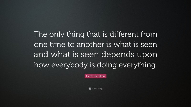 Gertrude Stein Quote: “The only thing that is different from one time to another is what is seen and what is seen depends upon how everybody is doing everything.”
