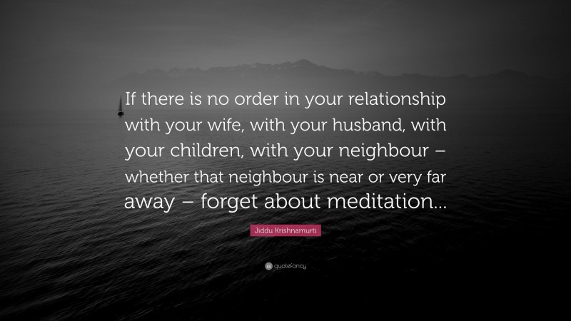 Jiddu Krishnamurti Quote: “If there is no order in your relationship with your wife, with your husband, with your children, with your neighbour – whether that neighbour is near or very far away – forget about meditation...”