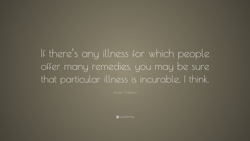 Anton Chekhov Quote: “If there’s any illness for which people offer many remedies, you may be sure that particular illness is incurable, I think.”