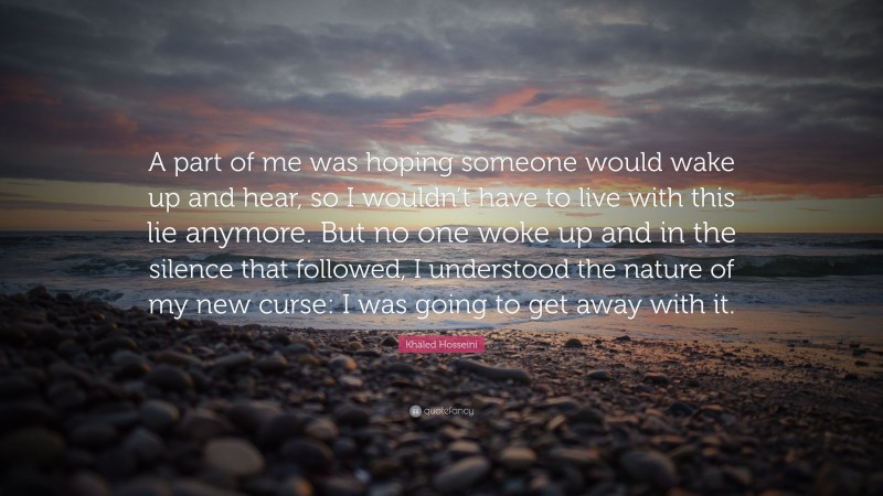 Khaled Hosseini Quote: “A part of me was hoping someone would wake up and hear, so I wouldn’t have to live with this lie anymore. But no one woke up and in the silence that followed, I understood the nature of my new curse: I was going to get away with it.”