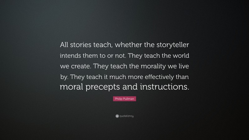 Philip Pullman Quote: “All stories teach, whether the storyteller intends them to or not. They teach the world we create. They teach the morality we live by. They teach it much more effectively than moral precepts and instructions.”