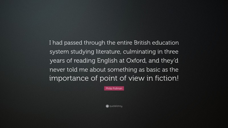 Philip Pullman Quote: “I had passed through the entire British education system studying literature, culminating in three years of reading English at Oxford, and they’d never told me about something as basic as the importance of point of view in fiction!”
