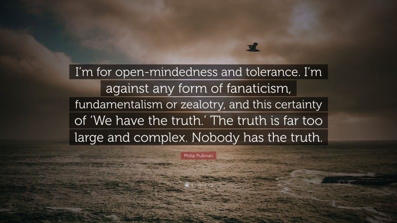 Philip Pullman Quote: “I’m for open-mindedness and tolerance. I’m against any form of fanaticism, fundamentalism or zealotry, and this certainty of ‘We have the truth.’ The truth is far too large and complex. Nobody has the truth.”