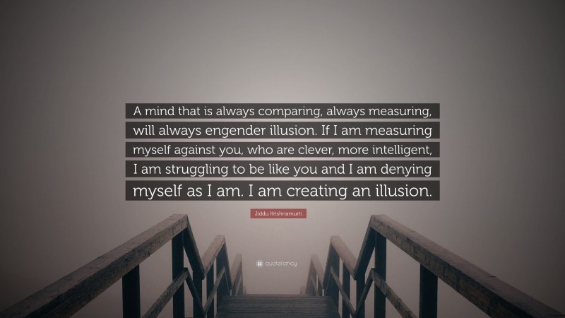 Jiddu Krishnamurti Quote: “A mind that is always comparing, always measuring, will always engender illusion. If I am measuring myself against you, who are clever, more intelligent, I am struggling to be like you and I am denying myself as I am. I am creating an illusion.”