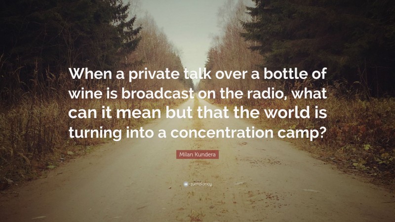 Milan Kundera Quote: “When a private talk over a bottle of wine is broadcast on the radio, what can it mean but that the world is turning into a concentration camp?”