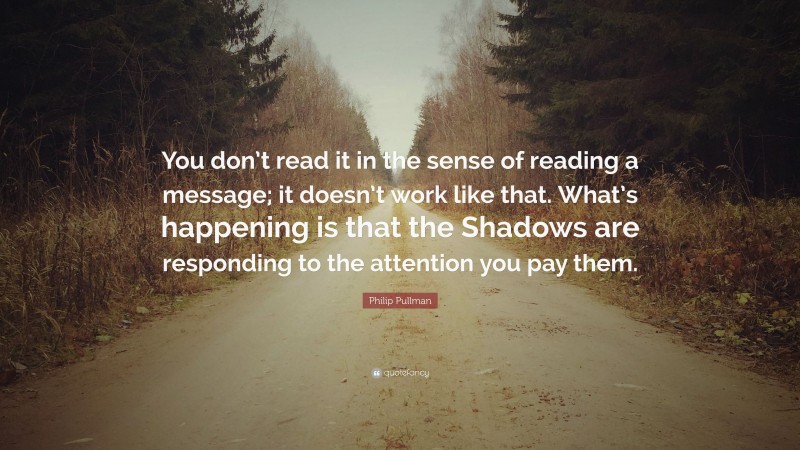 Philip Pullman Quote: “You don’t read it in the sense of reading a message; it doesn’t work like that. What’s happening is that the Shadows are responding to the attention you pay them.”