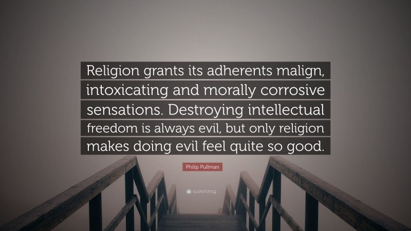 Philip Pullman Quote: “Religion grants its adherents malign, intoxicating and morally corrosive sensations. Destroying intellectual freedom is always evil, but only religion makes doing evil feel quite so good.”