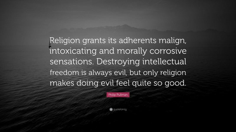 Philip Pullman Quote: “Religion grants its adherents malign, intoxicating and morally corrosive sensations. Destroying intellectual freedom is always evil, but only religion makes doing evil feel quite so good.”