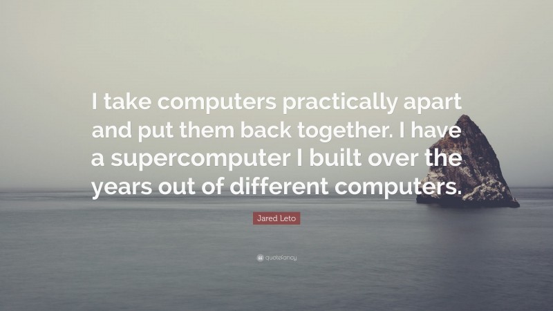 Jared Leto Quote: “I take computers practically apart and put them back together. I have a supercomputer I built over the years out of different computers.”