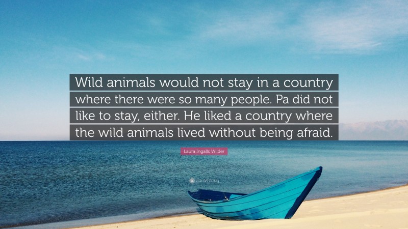 Laura Ingalls Wilder Quote: “Wild animals would not stay in a country where there were so many people. Pa did not like to stay, either. He liked a country where the wild animals lived without being afraid.”