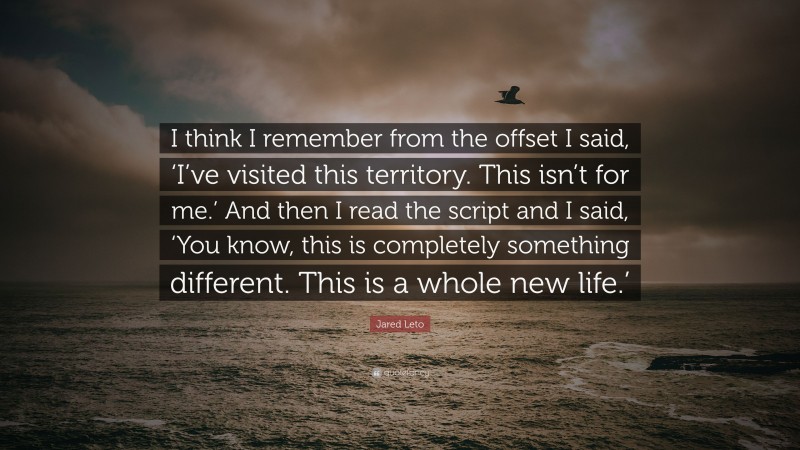 Jared Leto Quote: “I think I remember from the offset I said, ‘I’ve visited this territory. This isn’t for me.’ And then I read the script and I said, ‘You know, this is completely something different. This is a whole new life.’”