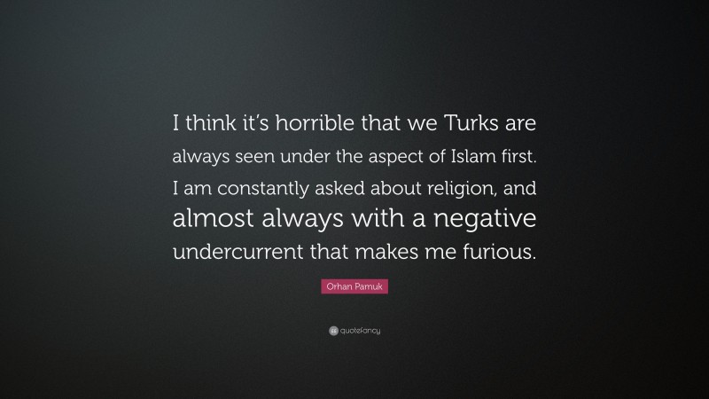 Orhan Pamuk Quote: “I think it’s horrible that we Turks are always seen under the aspect of Islam first. I am constantly asked about religion, and almost always with a negative undercurrent that makes me furious.”