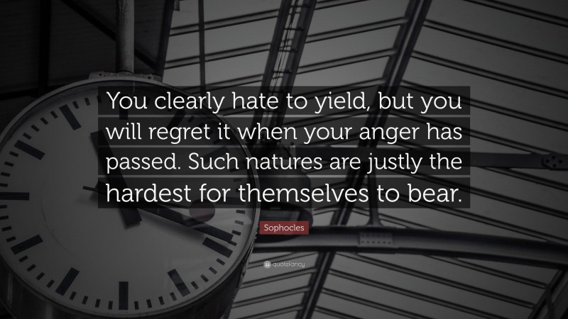 Sophocles Quote: “You clearly hate to yield, but you will regret it when your anger has passed. Such natures are justly the hardest for themselves to bear.”