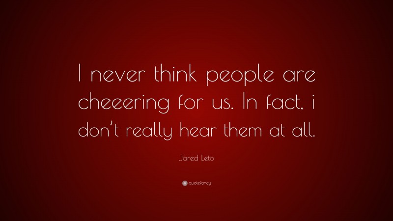 Jared Leto Quote: “I never think people are cheeering for us. In fact, i don’t really hear them at all.”
