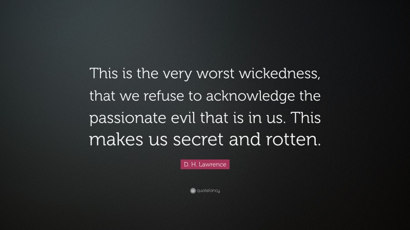 D. H. Lawrence Quote: “This is the very worst wickedness, that we refuse to acknowledge the passionate evil that is in us. This makes us secret and rotten.”