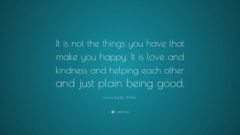 Laura Ingalls Wilder Quote: “It is not the things you have that make you happy. It is love and kindness and helping each other and just plain being good.”