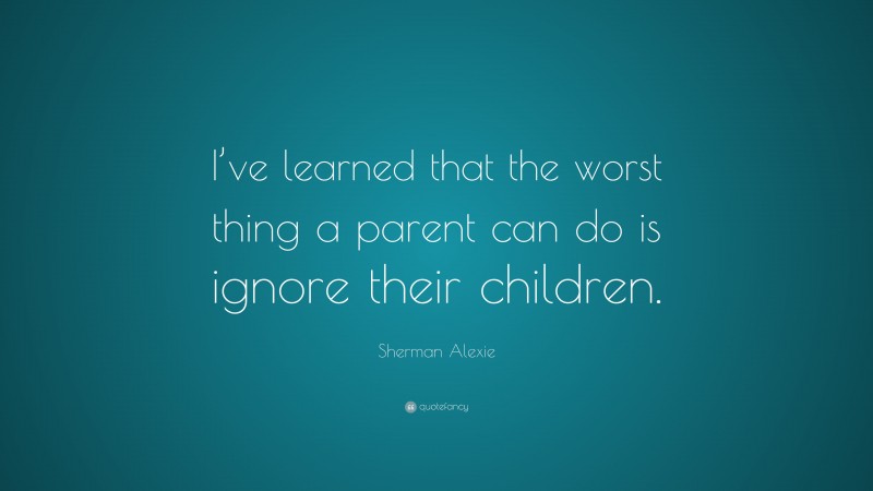Sherman Alexie Quote: “I’ve learned that the worst thing a parent can do is ignore their children.”