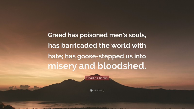 Charlie Chaplin Quote: “Greed has poisoned men’s souls, has barricaded the world with hate; has goose-stepped us into misery and bloodshed.”