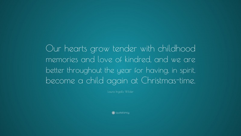 Laura Ingalls Wilder Quote: “Our hearts grow tender with childhood memories and love of kindred, and we are better throughout the year for having, in spirit, become a child again at Christmas-time.”