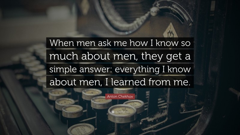 Anton Chekhov Quote: “When men ask me how I know so much about men, they get a simple answer: everything I know about men, I learned from me.”