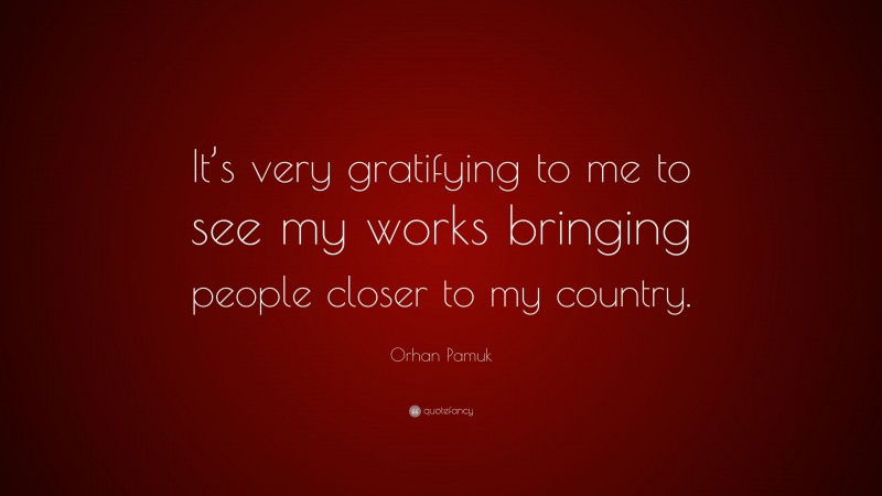 Orhan Pamuk Quote: “It’s very gratifying to me to see my works bringing people closer to my country.”