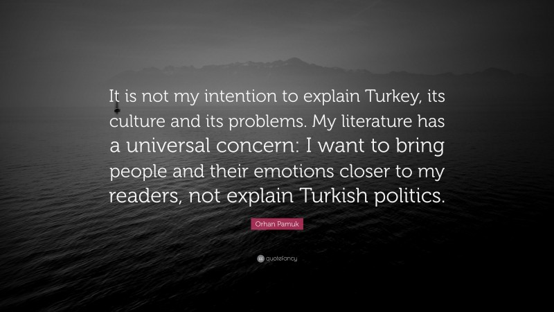 Orhan Pamuk Quote: “It is not my intention to explain Turkey, its culture and its problems. My literature has a universal concern: I want to bring people and their emotions closer to my readers, not explain Turkish politics.”