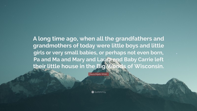 Laura Ingalls Wilder Quote: “A long time ago, when all the grandfathers and grandmothers of today were little boys and little girls or very small babies, or perhaps not even born, Pa and Ma and Mary and Laura and Baby Carrie left their little house in the Big Woods of Wisconsin.”