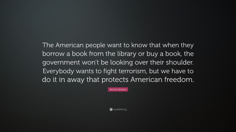 Bernie Sanders Quote: “The American people want to know that when they borrow a book from the library or buy a book, the government won’t be looking over their shoulder. Everybody wants to fight terrorism, but we have to do it in away that protects American freedom.”