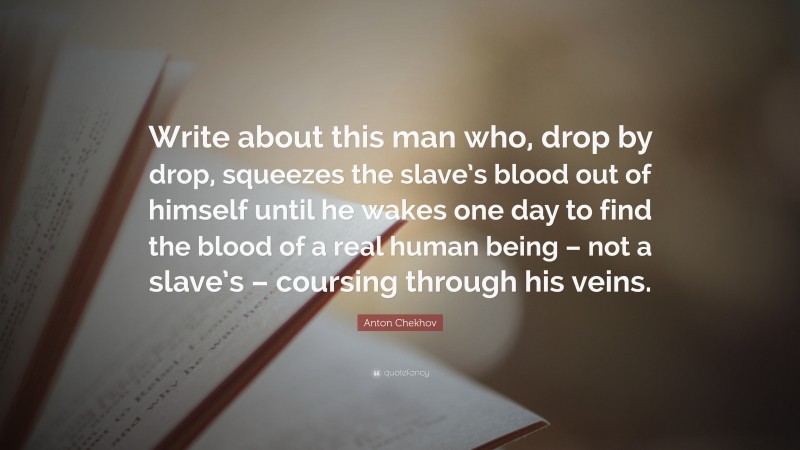Anton Chekhov Quote: “Write about this man who, drop by drop, squeezes the slave’s blood out of himself until he wakes one day to find the blood of a real human being – not a slave’s – coursing through his veins.”