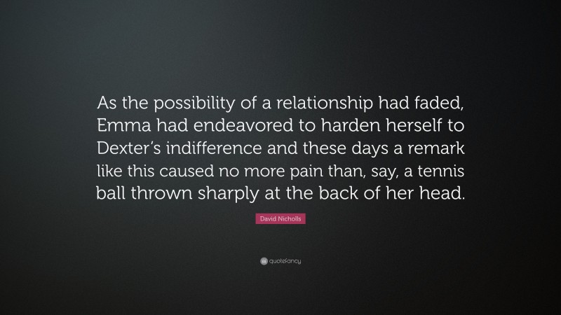 David Nicholls Quote: “As the possibility of a relationship had faded, Emma had endeavored to harden herself to Dexter’s indifference and these days a remark like this caused no more pain than, say, a tennis ball thrown sharply at the back of her head.”
