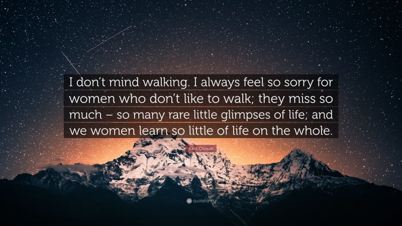 Kate Chopin Quote: “I don’t mind walking. I always feel so sorry for women who don’t like to walk; they miss so much – so many rare little glimpses of life; and we women learn so little of life on the whole.”