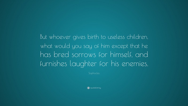 Sophocles Quote: “But whoever gives birth to useless children, what would you say of him except that he has bred sorrows for himself, and furnishes laughter for his enemies.”