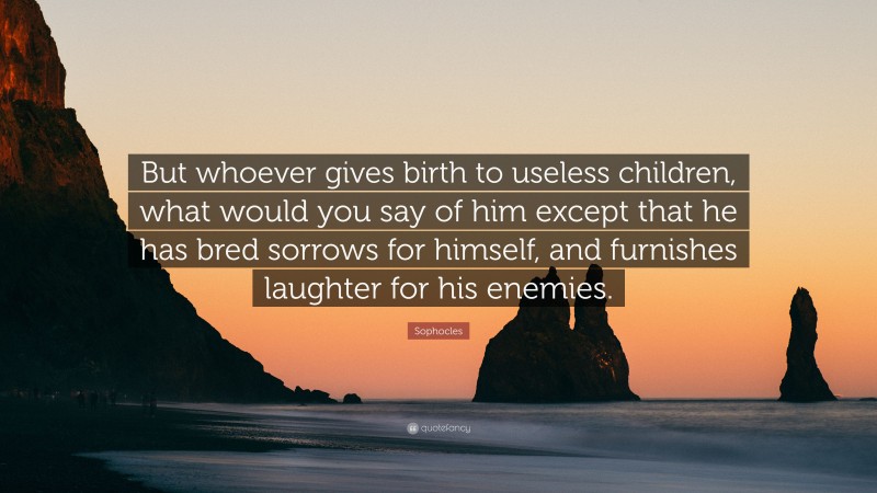 Sophocles Quote: “But whoever gives birth to useless children, what would you say of him except that he has bred sorrows for himself, and furnishes laughter for his enemies.”