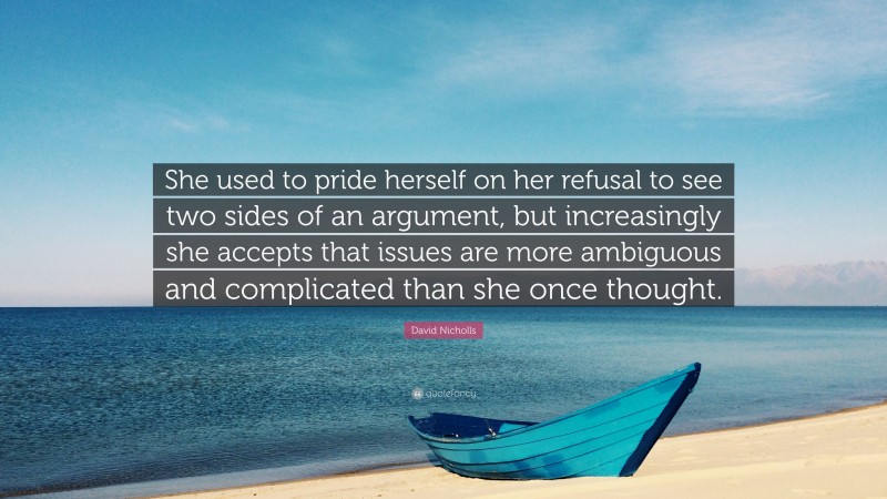 David Nicholls Quote: “She used to pride herself on her refusal to see two sides of an argument, but increasingly she accepts that issues are more ambiguous and complicated than she once thought.”