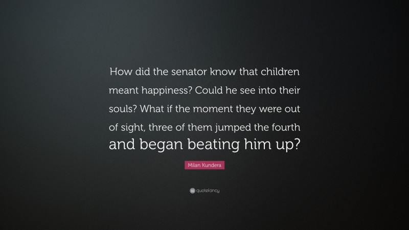 Milan Kundera Quote: “How did the senator know that children meant happiness? Could he see into their souls? What if the moment they were out of sight, three of them jumped the fourth and began beating him up?”