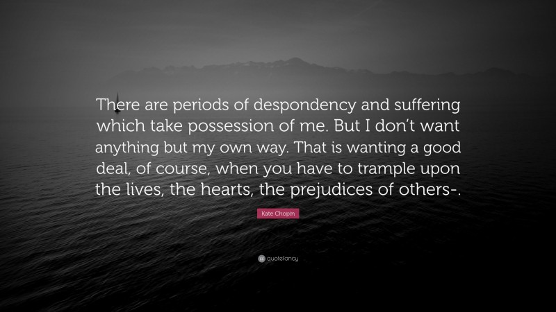 Kate Chopin Quote: “There are periods of despondency and suffering which take possession of me. But I don’t want anything but my own way. That is wanting a good deal, of course, when you have to trample upon the lives, the hearts, the prejudices of others-.”