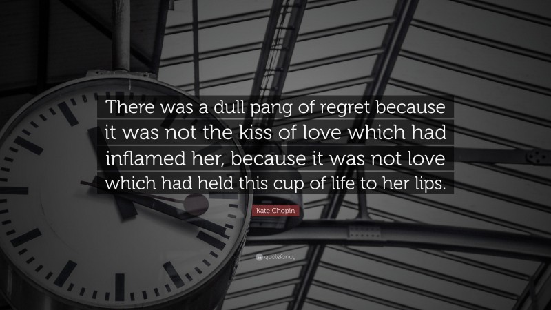 Kate Chopin Quote: “There was a dull pang of regret because it was not the kiss of love which had inflamed her, because it was not love which had held this cup of life to her lips.”