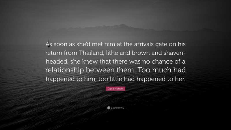 David Nicholls Quote: “As soon as she’d met him at the arrivals gate on his return from Thailand, lithe and brown and shaven-headed, she knew that there was no chance of a relationship between them. Too much had happened to him, too little had happened to her.”