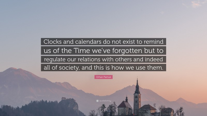 Orhan Pamuk Quote: “Clocks and calendars do not exist to remind us of the Time we’ve forgotten but to regulate our relations with others and indeed all of society, and this is how we use them.”